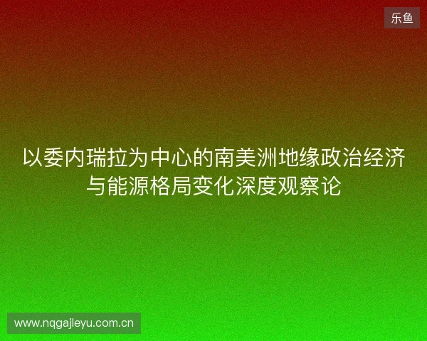 以委内瑞拉为中心的南美洲地缘政治经济与能源格局变化深度观察论 以委内瑞拉为中心的南美洲地缘政治经济与能源格局变化深度观察论