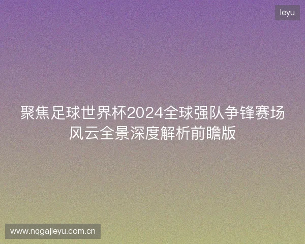 聚焦足球世界杯2024全球强队争锋赛场风云全景深度解析前瞻版 聚焦足球世界杯2024全球强队争锋赛场风云全景深度解析前瞻版