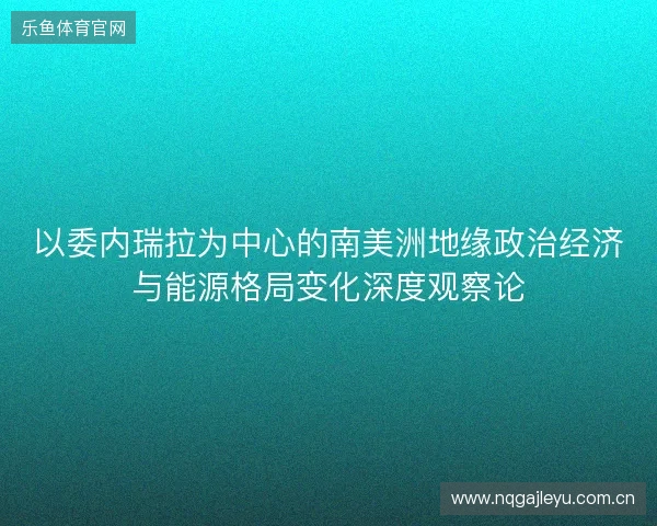 以委内瑞拉为中心的南美洲地缘政治经济与能源格局变化深度观察论