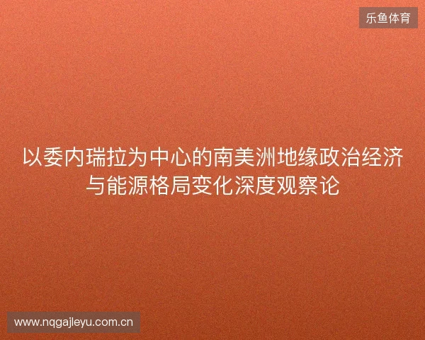 以委内瑞拉为中心的南美洲地缘政治经济与能源格局变化深度观察论 以委内瑞拉为中心的南美洲地缘政治经济与能源格局变化深度观察论