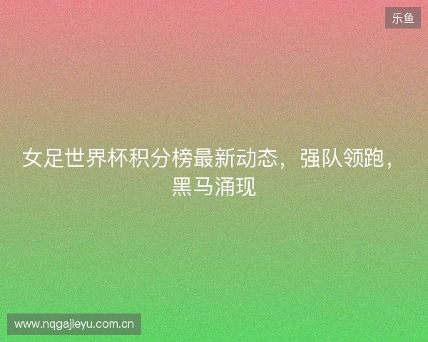 女足世界杯积分榜最新动态，强队领跑，黑马涌现