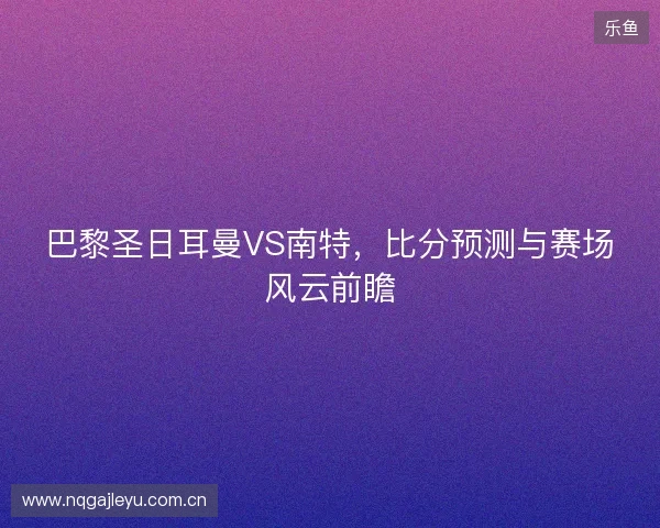 巴黎圣日耳曼VS南特，比分预测与赛场风云前瞻